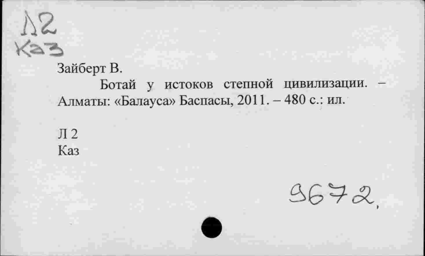 ﻿Л2
Kafb
Зайберт В.
Ботай у истоков степной цивилизации.
Алматы: «Балауса» Баспасы, 2011. — 480 с.: ил.
Л2
Каз